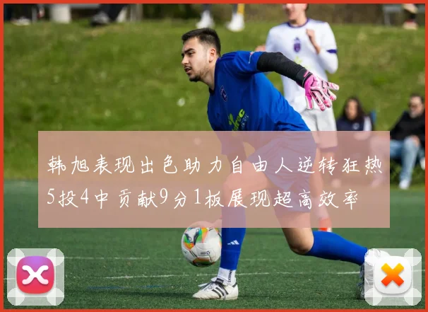 韩旭表现出色助力自由人逆转狂热5投4中贡献9分1板展现超高效率