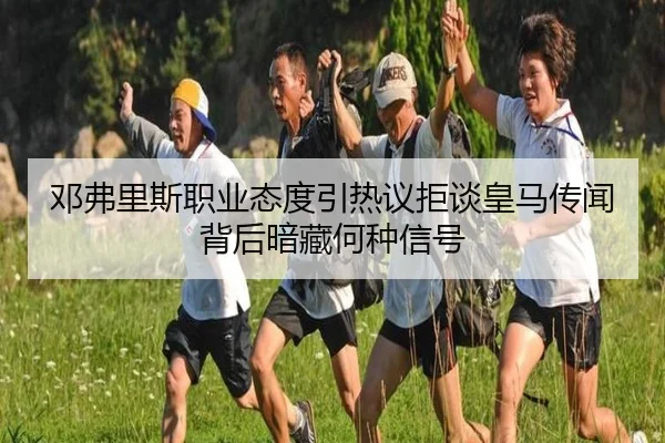 邓弗里斯职业态度引热议拒谈皇马传闻背后暗藏何种信号